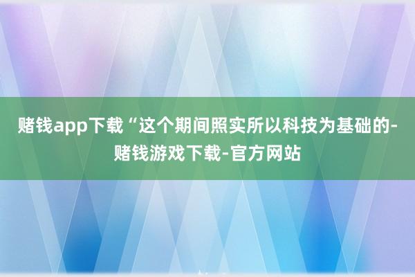赌钱app下载“这个期间照实所以科技为基础的-赌钱游戏下载-官方网站