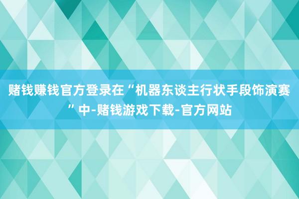 赌钱赚钱官方登录  在“机器东谈主行状手段饰演赛”中-赌钱游戏下载-官方网站
