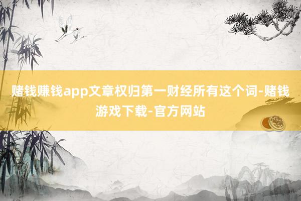赌钱赚钱app文章权归第一财经所有这个词-赌钱游戏下载-官方网站