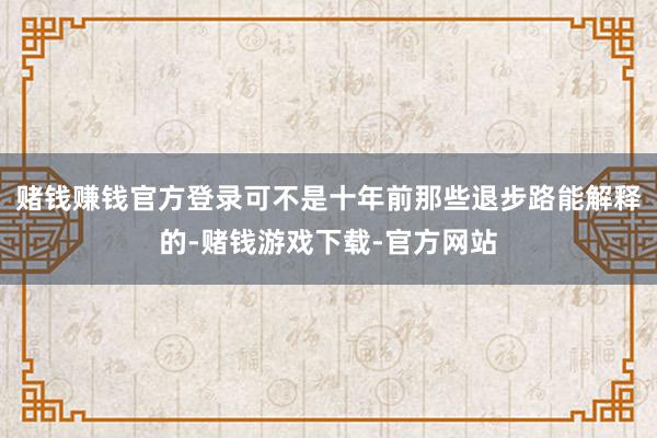 赌钱赚钱官方登录可不是十年前那些退步路能解释的-赌钱游戏下载-官方网站