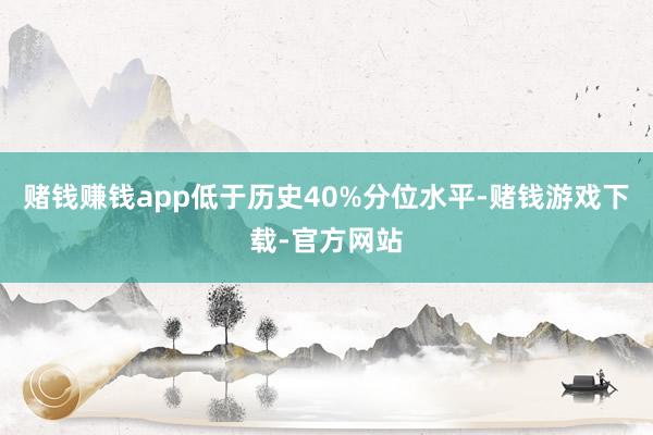 赌钱赚钱app低于历史40%分位水平-赌钱游戏下载-官方网站