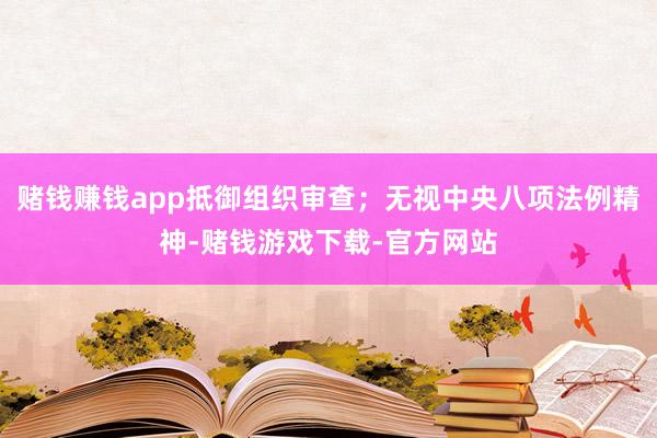 赌钱赚钱app抵御组织审查;无视中央八项法例精神-赌钱游戏下载-官方网站