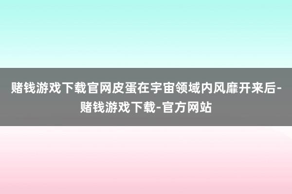 赌钱游戏下载官网皮蛋在宇宙领域内风靡开来后-赌钱游戏下载-官方网站