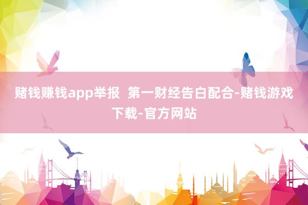 赌钱赚钱app举报 第一财经告白配合-赌钱游戏下载-官方网站