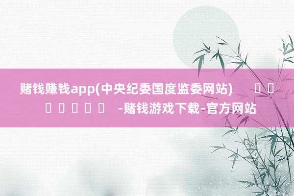 赌钱赚钱app　　(中央纪委国度监委网站)      		  					  -赌钱游戏下载-官方网站