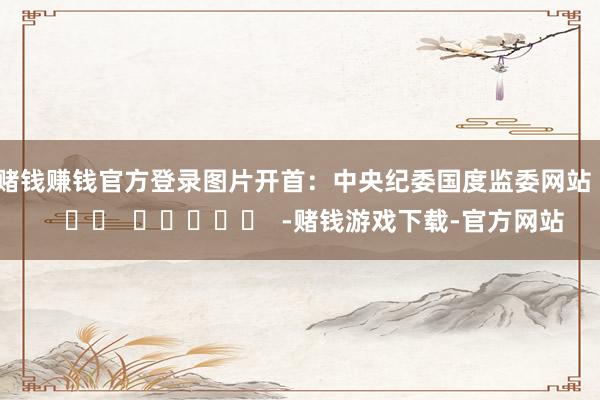 赌钱赚钱官方登录　　图片开首：中央纪委国度监委网站      		  					  -赌钱游戏下载-官方网站