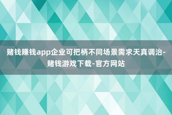 赌钱赚钱app企业可把柄不同场景需求天真调治-赌钱游戏下载-官方网站