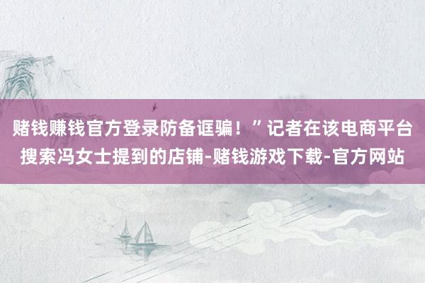 赌钱赚钱官方登录防备诓骗!”记者在该电商平台搜索冯女士提到的店铺-赌钱游戏下载-官方网站