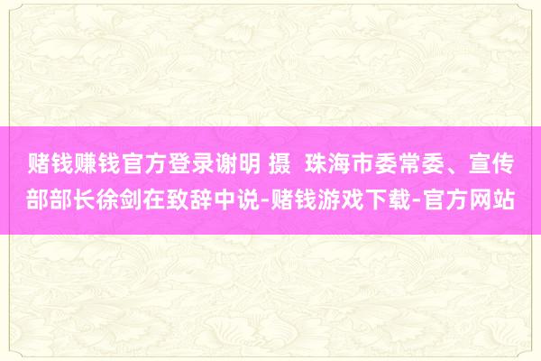赌钱赚钱官方登录谢明 摄  珠海市委常委、宣传部部长徐剑在致辞中说-赌钱游戏下载-官方网站