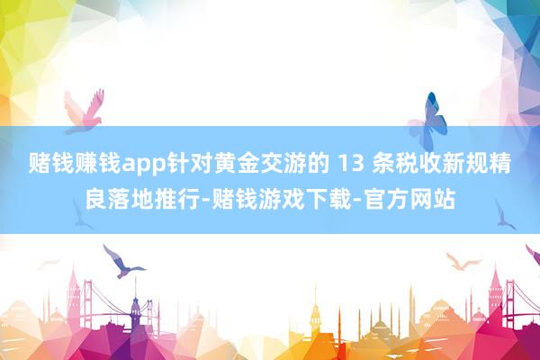 赌钱赚钱app针对黄金交游的 13 条税收新规精良落地推行-赌钱游戏下载-官方网站