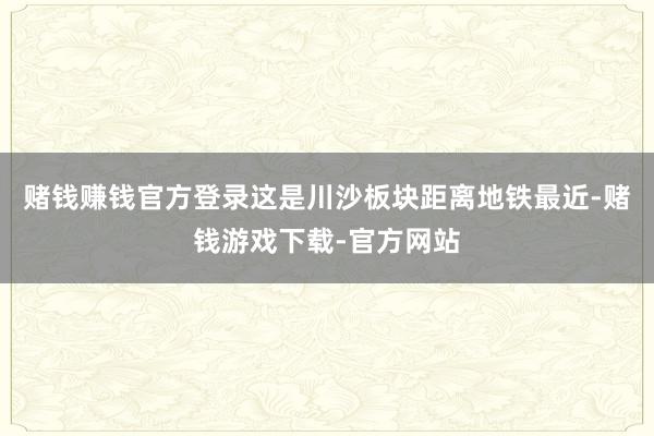 赌钱赚钱官方登录这是川沙板块距离地铁最近-赌钱游戏下载-官方网站