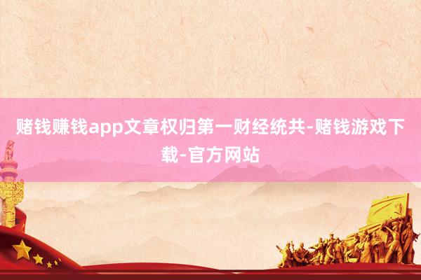 赌钱赚钱app文章权归第一财经统共-赌钱游戏下载-官方网站