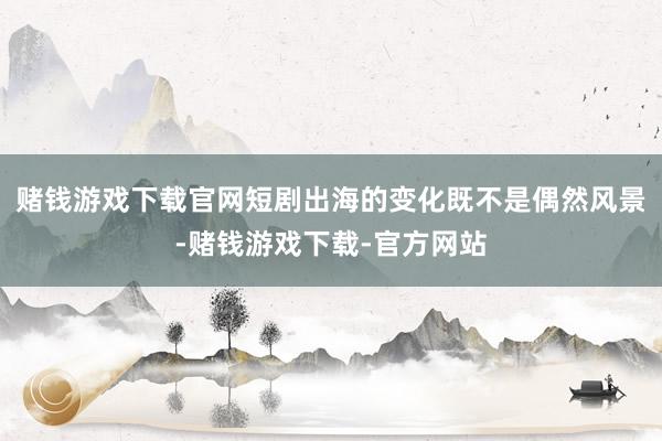 赌钱游戏下载官网短剧出海的变化既不是偶然风景-赌钱游戏下载-官方网站