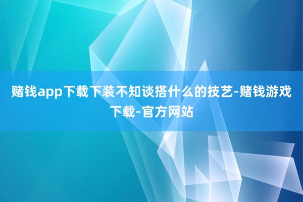 赌钱app下载下装不知谈搭什么的技艺-赌钱游戏下载-官方网站