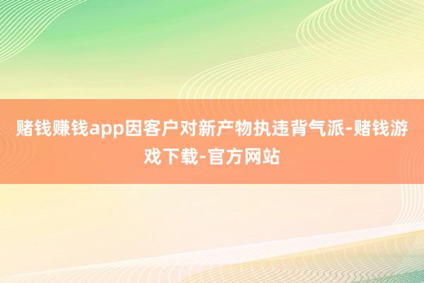 赌钱赚钱app因客户对新产物执违背气派-赌钱游戏下载-官方网站