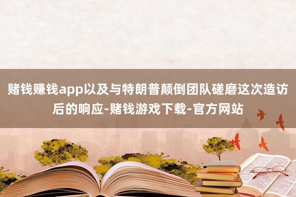 赌钱赚钱app以及与特朗普颠倒团队磋磨这次造访后的响应-赌钱游戏下载-官方网站
