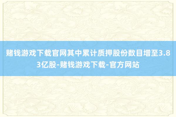 赌钱游戏下载官网其中累计质押股份数目增至3.83亿股-赌钱游戏下载-官方网站