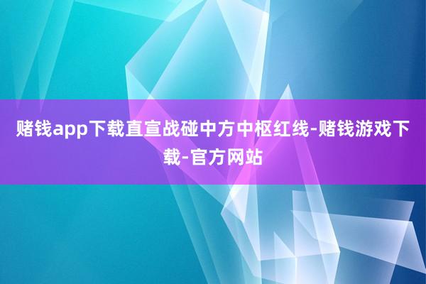 赌钱app下载直宣战碰中方中枢红线-赌钱游戏下载-官方网站