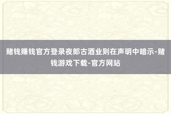 赌钱赚钱官方登录夜郎古酒业则在声明中暗示-赌钱游戏下载-官方网站