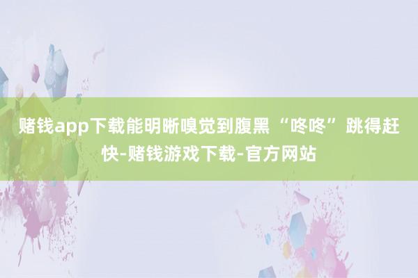 赌钱app下载能明晰嗅觉到腹黑 “咚咚” 跳得赶快-赌钱游戏下载-官方网站