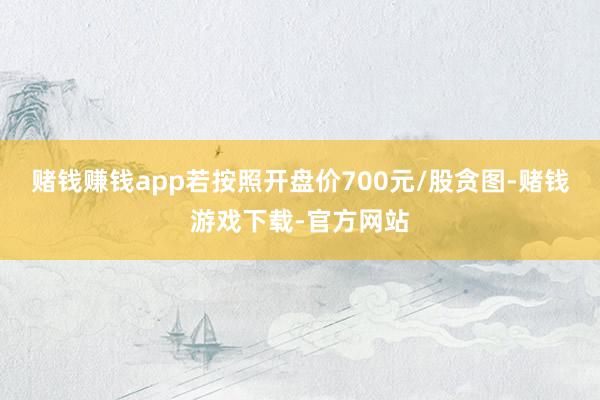 赌钱赚钱app若按照开盘价700元/股贪图-赌钱游戏下载-官方网站