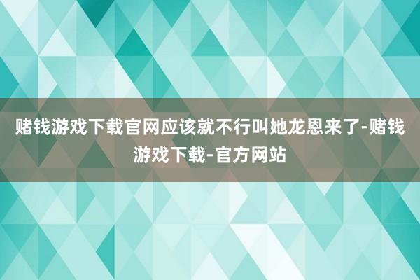 赌钱游戏下载官网应该就不行叫她龙恩来了-赌钱游戏下载-官方网站
