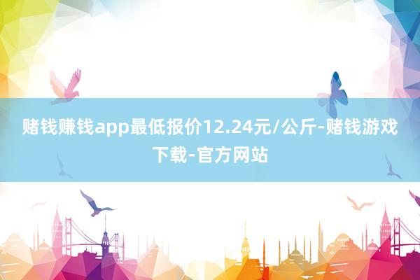 赌钱赚钱app最低报价12.24元/公斤-赌钱游戏下载-官方网站