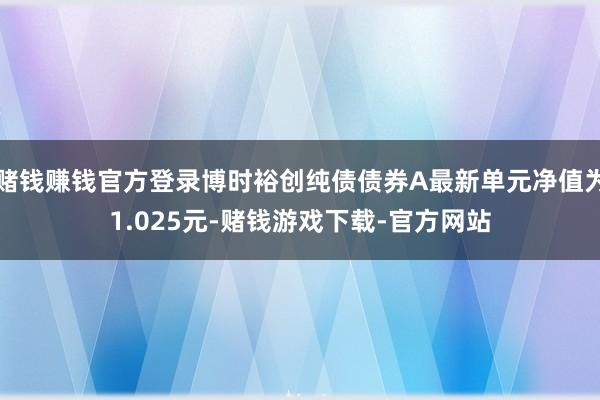 赌钱赚钱官方登录博时裕创纯债债券A最新单元净值为1.025元-赌钱游戏下载-官方网站