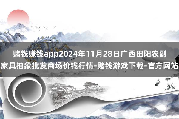 赌钱赚钱app2024年11月28日广西田阳农副家具抽象批发商场价钱行情-赌钱游戏下载-官方网站