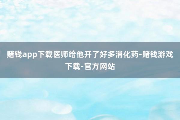 赌钱app下载医师给他开了好多消化药-赌钱游戏下载-官方网站