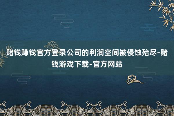 赌钱赚钱官方登录公司的利润空间被侵蚀殆尽-赌钱游戏下载-官方网站