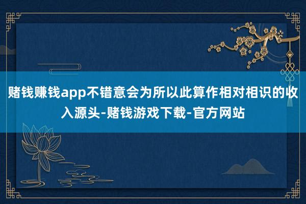 赌钱赚钱app不错意会为所以此算作相对相识的收入源头-赌钱游戏下载-官方网站