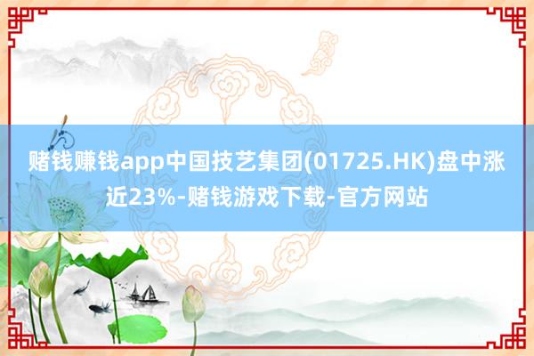 赌钱赚钱app中国技艺集团(01725.HK)盘中涨近23%-赌钱游戏下载-官方网站