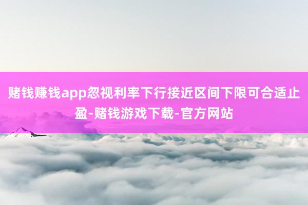 赌钱赚钱app忽视利率下行接近区间下限可合适止盈-赌钱游戏下载-官方网站