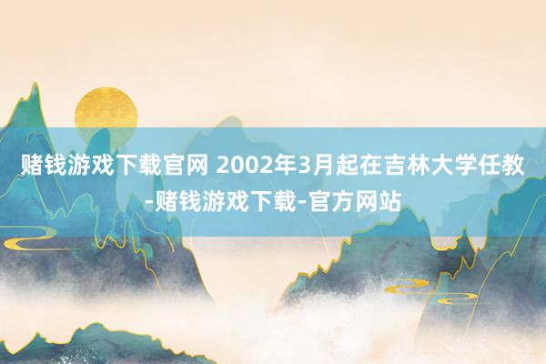 赌钱游戏下载官网 2002年3月起在吉林大学任教-赌钱游戏下载-官方网站