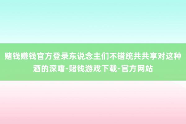 赌钱赚钱官方登录东说念主们不错统共共享对这种酒的深嗜-赌钱游戏下载-官方网站