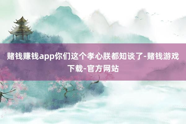 赌钱赚钱app你们这个孝心朕都知谈了-赌钱游戏下载-官方网站
