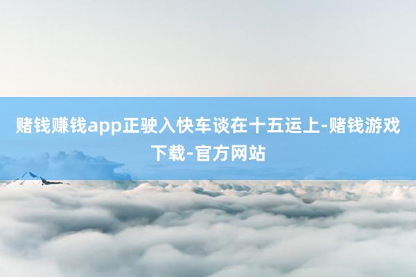 赌钱赚钱app正驶入快车谈在十五运上-赌钱游戏下载-官方网站