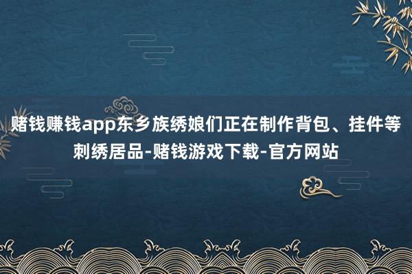 赌钱赚钱app东乡族绣娘们正在制作背包、挂件等刺绣居品-赌钱游戏下载-官方网站