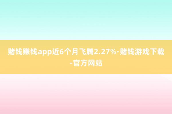 赌钱赚钱app近6个月飞腾2.27%-赌钱游戏下载-官方网站