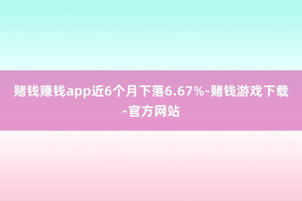 赌钱赚钱app近6个月下落6.67%-赌钱游戏下载-官方网站