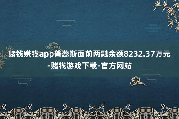 赌钱赚钱app普蕊斯面前两融余额8232.37万元-赌钱游戏下载-官方网站