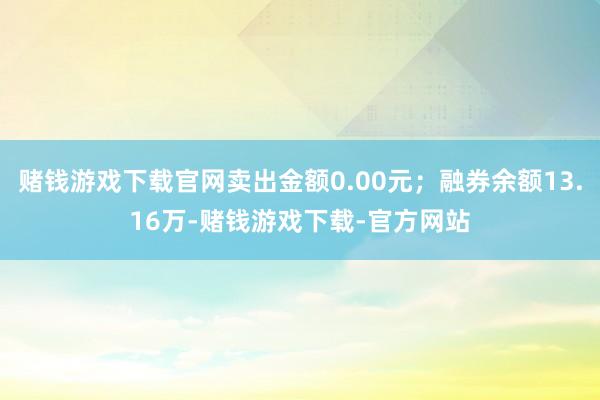 赌钱游戏下载官网卖出金额0.00元；融券余额13.16万-赌钱游戏下载-官方网站