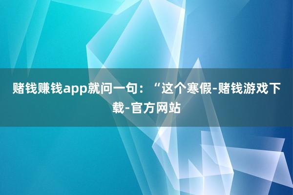 赌钱赚钱app就问一句：“这个寒假-赌钱游戏下载-官方网站
