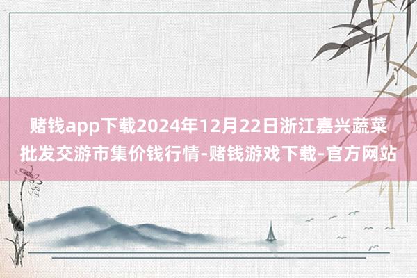 赌钱app下载2024年12月22日浙江嘉兴蔬菜批发交游市集价钱行情-赌钱游戏下载-官方网站