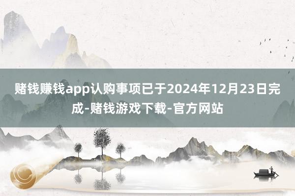 赌钱赚钱app认购事项已于2024年12月23日完成-赌钱游戏下载-官方网站