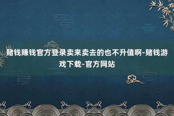 赌钱赚钱官方登录卖来卖去的也不升值啊-赌钱游戏下载-官方网站