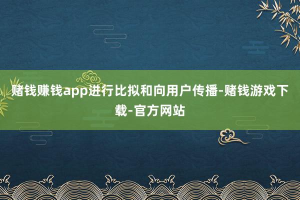 赌钱赚钱app进行比拟和向用户传播-赌钱游戏下载-官方网站