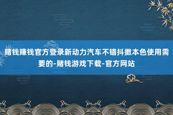 赌钱赚钱官方登录新动力汽车不错抖擞本色使用需要的-赌钱游戏下载-官方网站