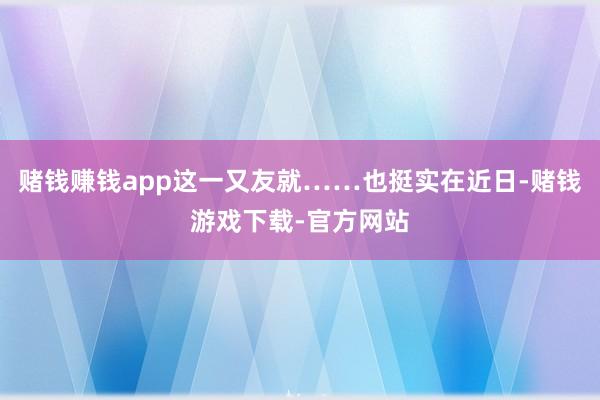 赌钱赚钱app这一又友就……也挺实在近日-赌钱游戏下载-官方网站